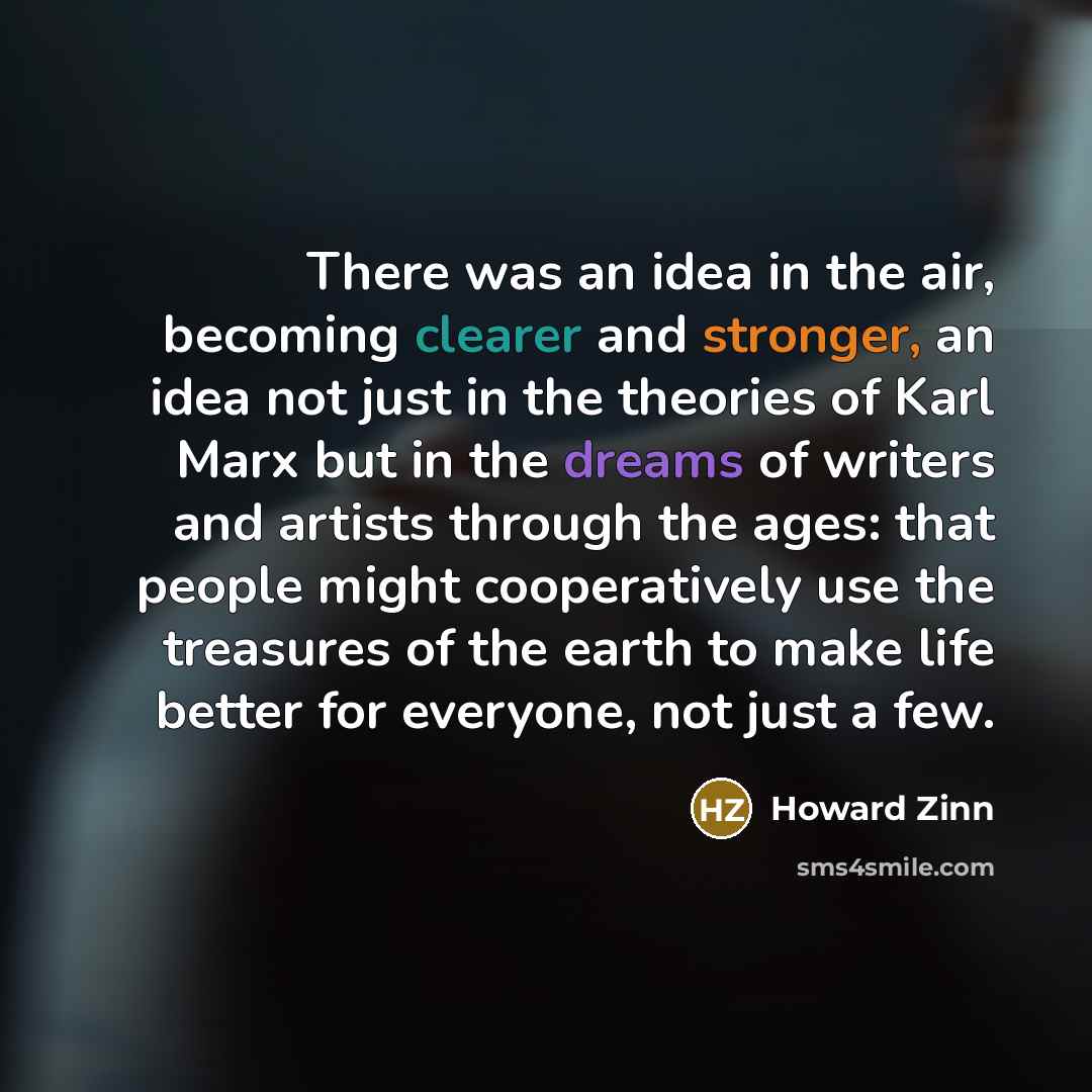 “There was an idea in the air, becoming clearer and stronger, an idea not just in the theories of Karl Marx but in the dreams of writers and artists through the ages: that people might cooperatively use the treasures of the earth to make life better for everyone, not just a few.” quote by Howard Zinn