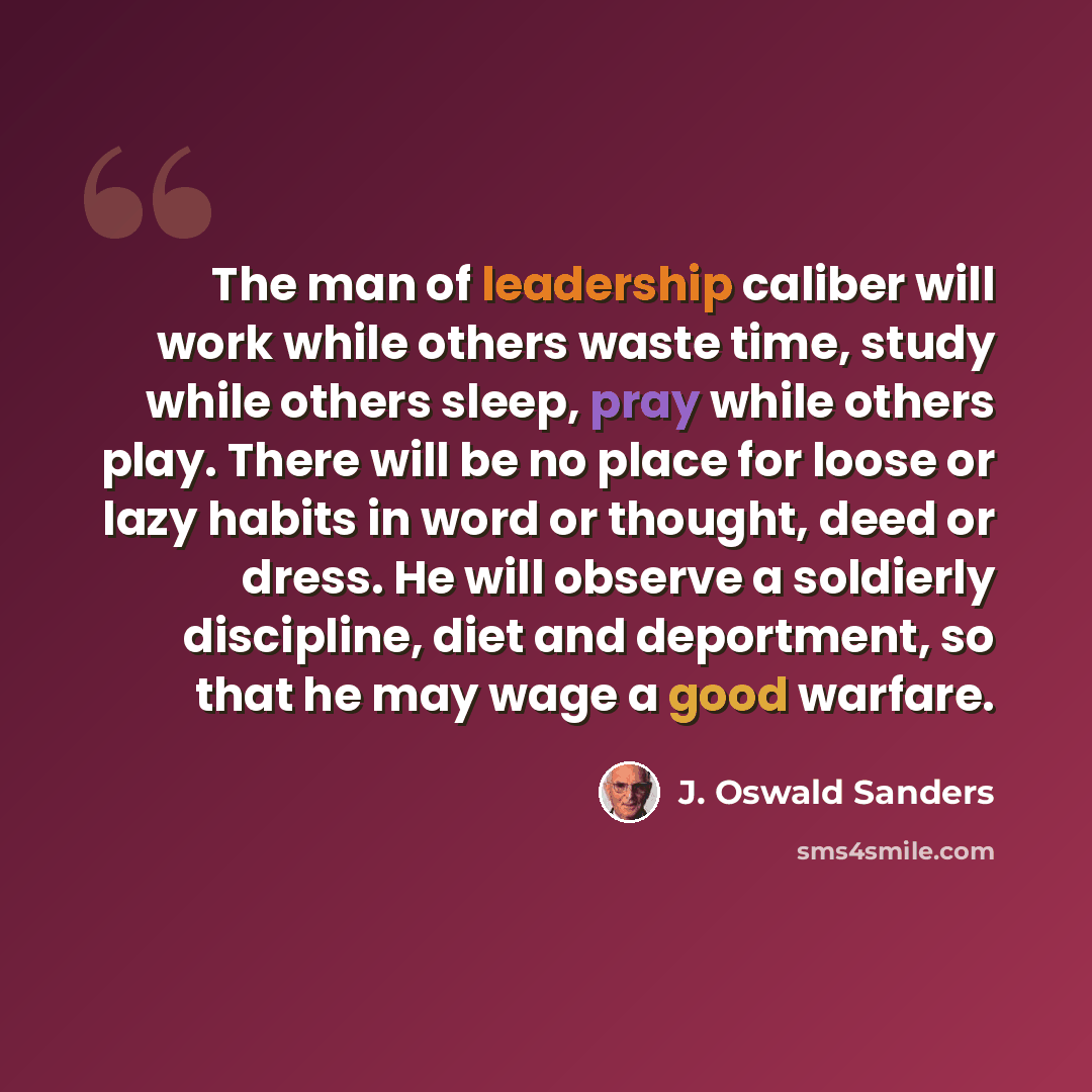 “The man of leadership caliber will work while others waste time, study while others sleep, pray while others play. There will be no place for loose or lazy habits in word or thought, deed or dress. He will observe a soldierly discipline, diet and deportment, so that he may wage a good warfare.” quote by J. Oswald Sanders