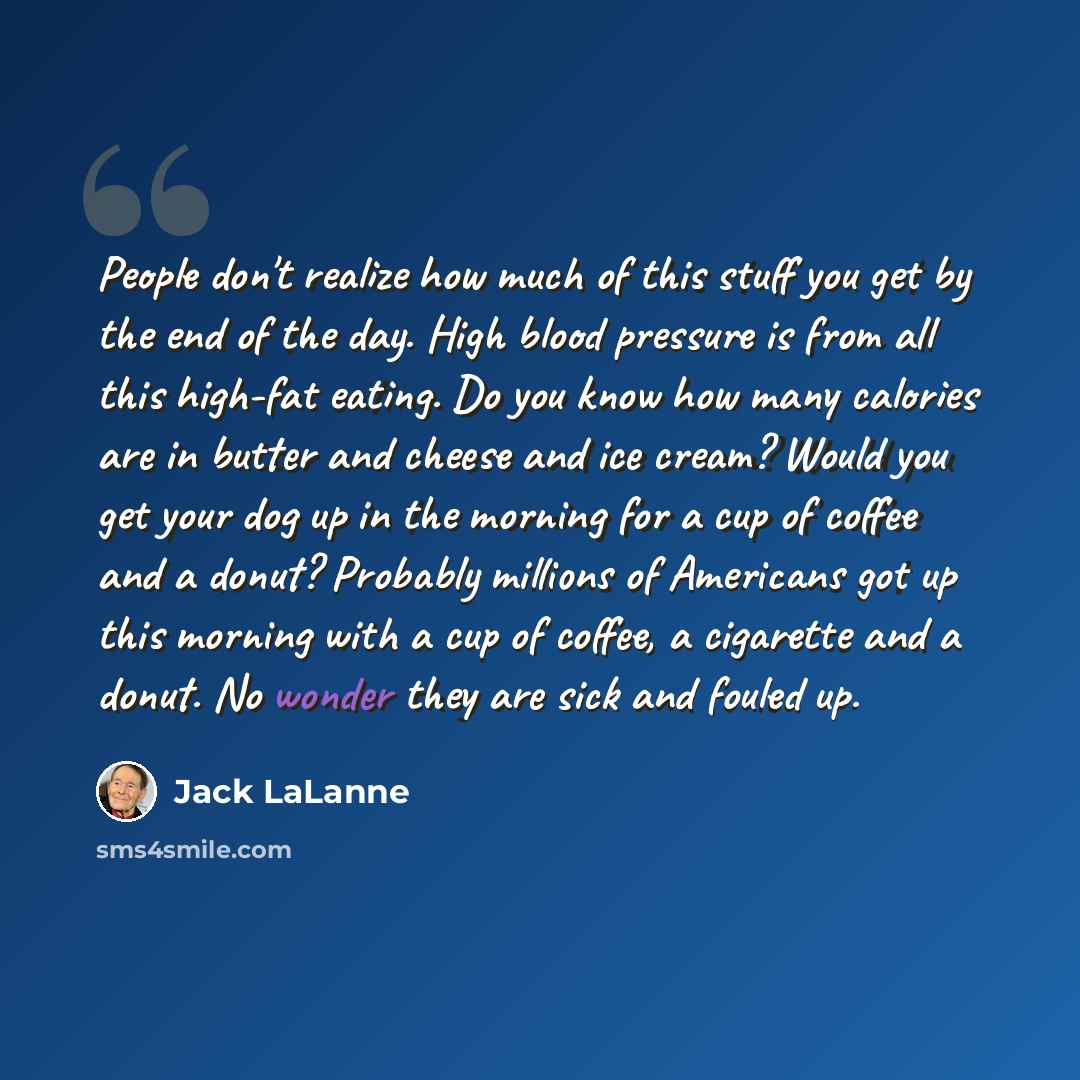“People don't realize how much of this stuff you get by the end of the day. High blood pressure is from all this high-fat eating. Do you know how many calories are in butter and cheese and ice cream? Would you get your dog up in the morning for a cup of coffee and a donut? Probably millions of…” quote by Jack LaLanne