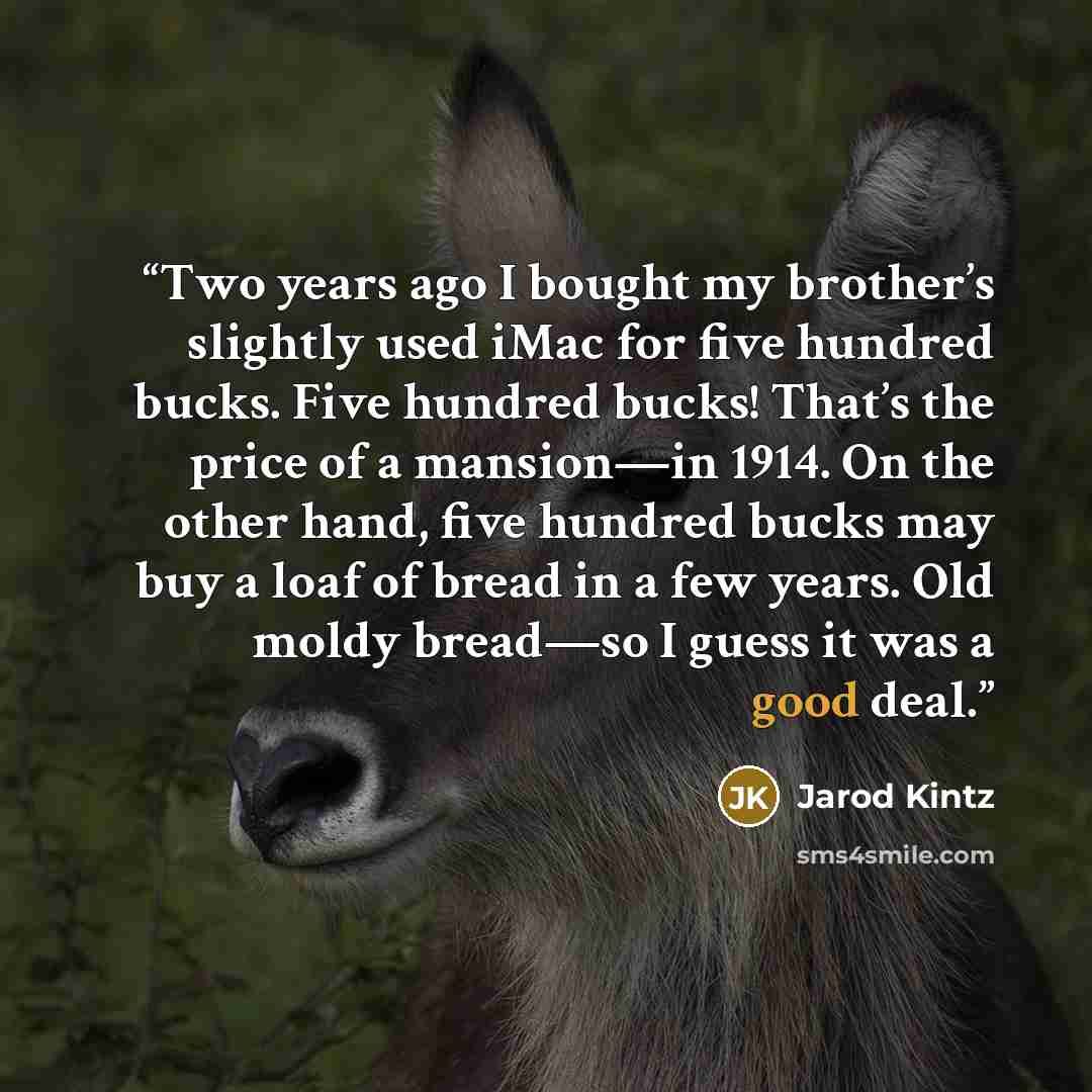 “Two years ago I bought my brother’s slightly used iMac for five hundred bucks. Five hundred bucks! That’s the price of a mansion—in 1914. On the other hand, five hundred bucks may buy a loaf of bread in a few years. Old moldy bread—so I guess it was a good deal.” quote by Jarod Kintz