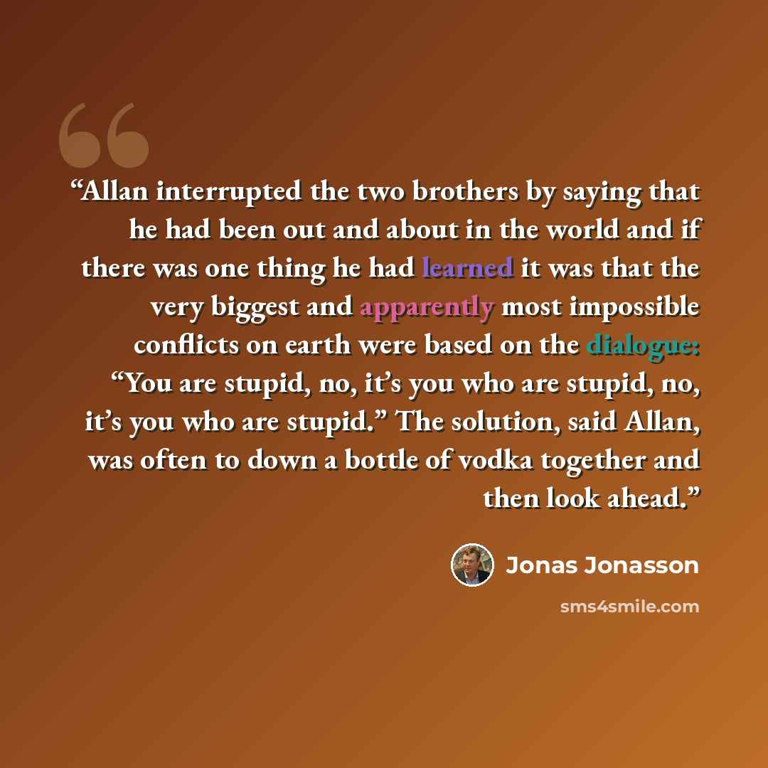 “Allan interrupted the two brothers by saying that he had been out and about in the world and if there was one thing he had learned it was that the very biggest and apparently most impossible conflicts on earth were based on the dialogue: “You are stupid, no, it’s you who are stupid, no, it’s you…” quote by Jonas Jonasson