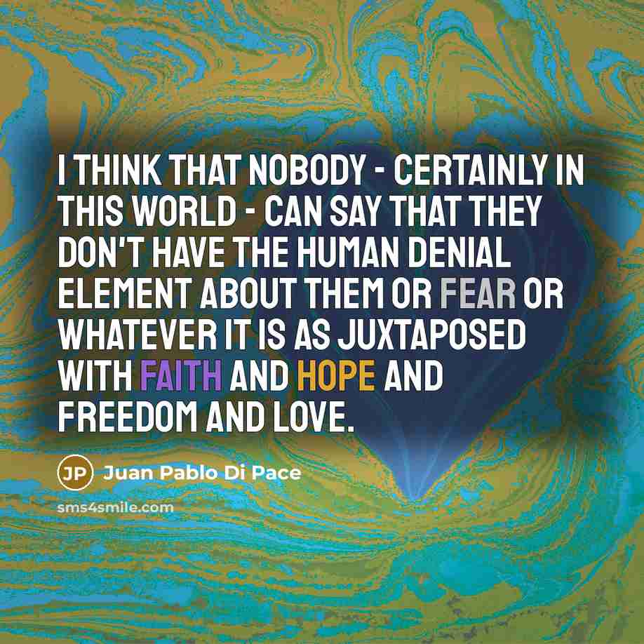 “I think that nobody - certainly in this world - can say that they don't have the human denial element about them or fear or whatever it is as juxtaposed with faith and hope and freedom and love.” quote by Juan Pablo Di Pace