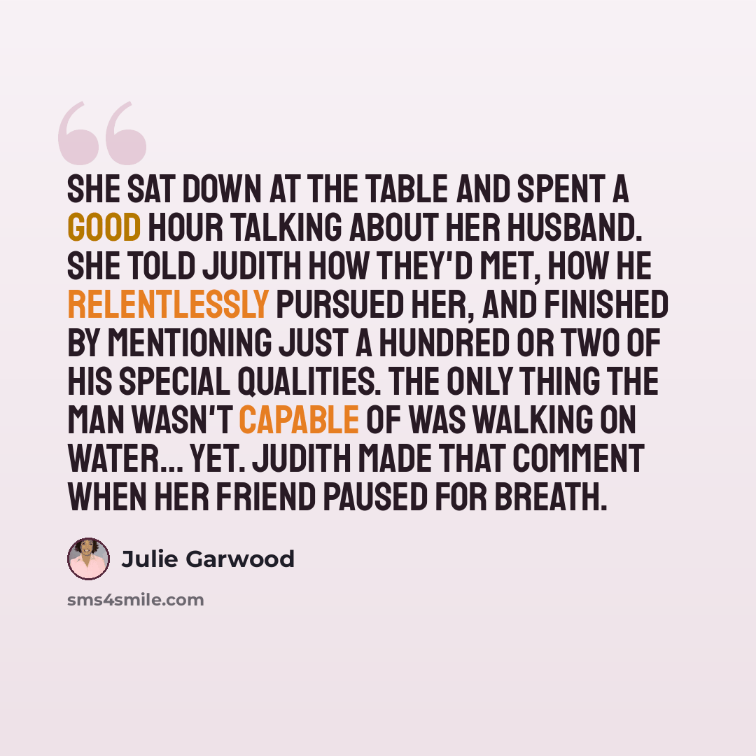 “She sat down at the table and spent a good hour talking about her husband. She told Judith how they'd met, how he relentlessly pursued her, and finished by mentioning just a hundred or two of his special qualities. The only thing the man wasn't capable of was walking on water… yet. Judith made…” quote by Julie Garwood