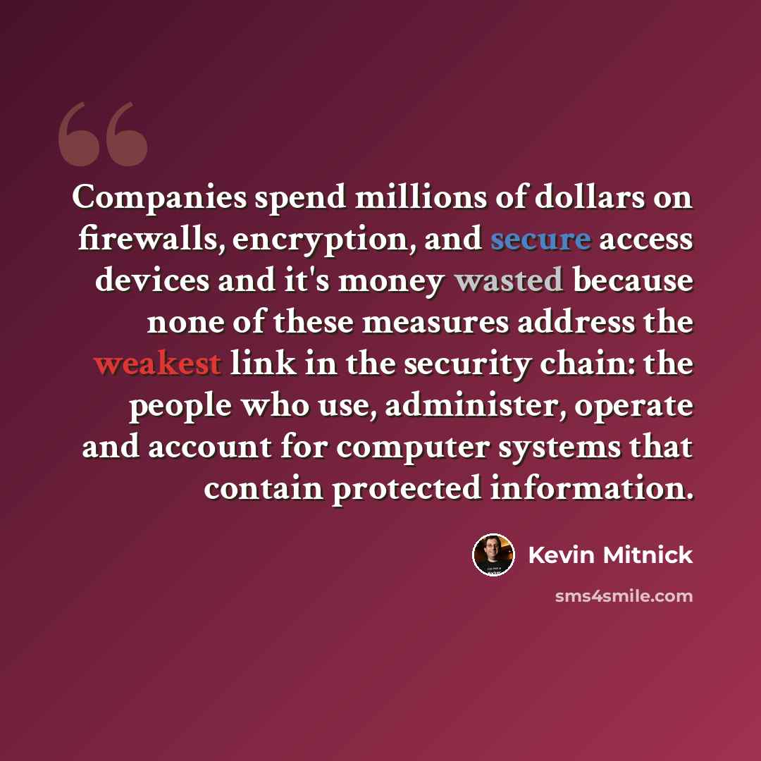 “Companies spend millions of dollars on firewalls, encryption, and secure access devices and it's money wasted because none of these measures address the weakest link in the security chain: the people who use, administer, operate and account for computer systems that contain protected information.” quote by Kevin Mitnick