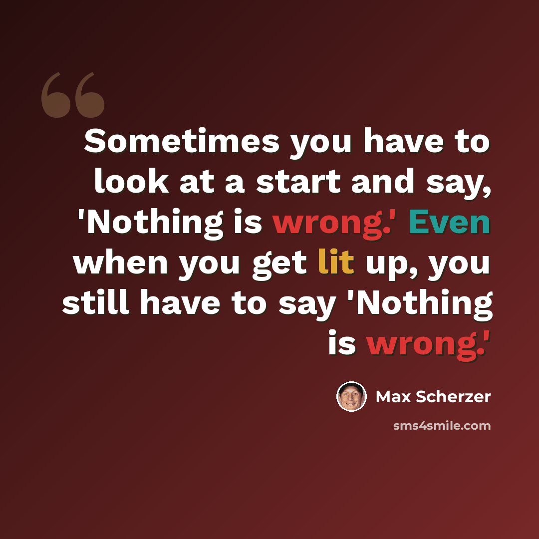 “Sometimes you have to look at a start and say, 'Nothing is wrong.' Even when you get lit up, you still have to say 'Nothing is wrong.'” quote by Max Scherzer