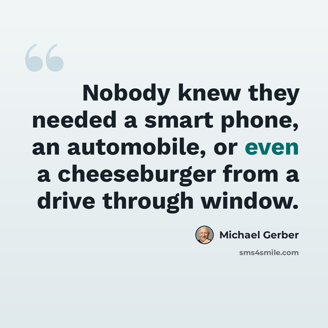 “Nobody knew they needed a smart phone, an automobile, or even a cheeseburger from a drive through window.” quote by Michael Gerber