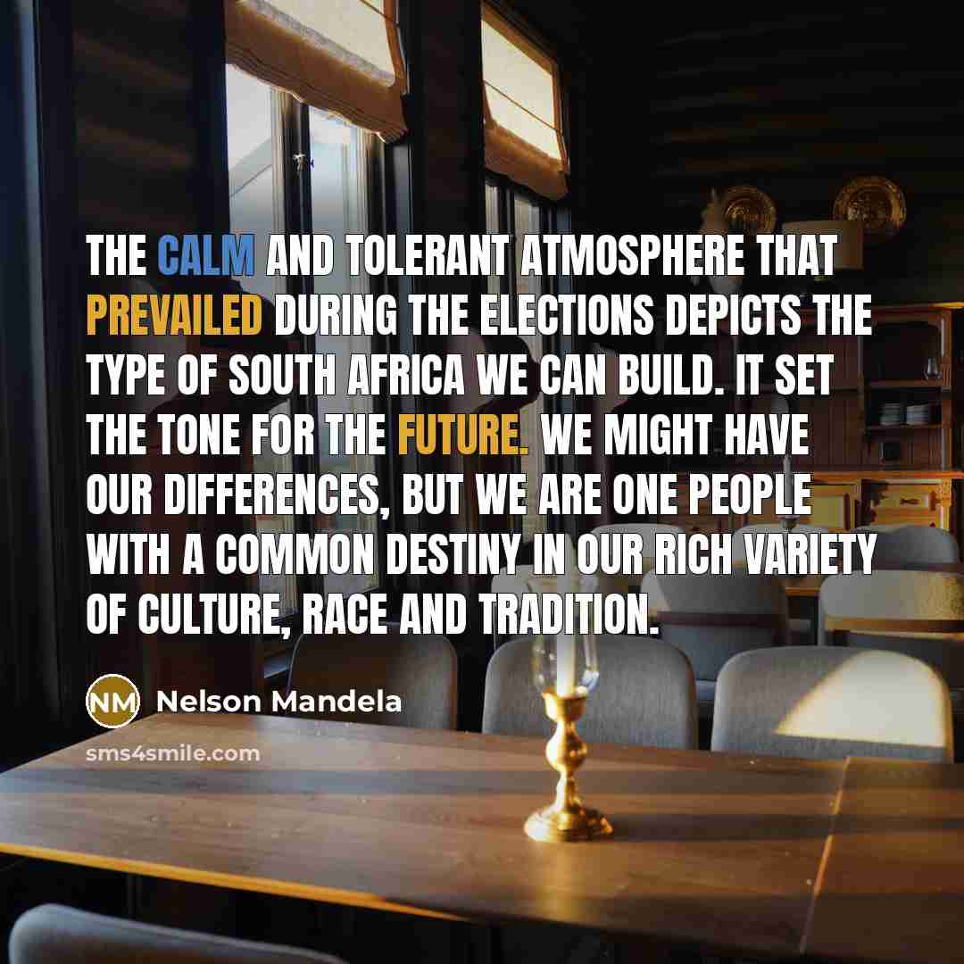 “The calm and tolerant atmosphere that prevailed during the elections depicts the type of South Africa we can build. It set the tone for the future. We might have our differences, but we are one people with a common destiny in our rich variety of culture, race and tradition.” quote by Nelson Mandela