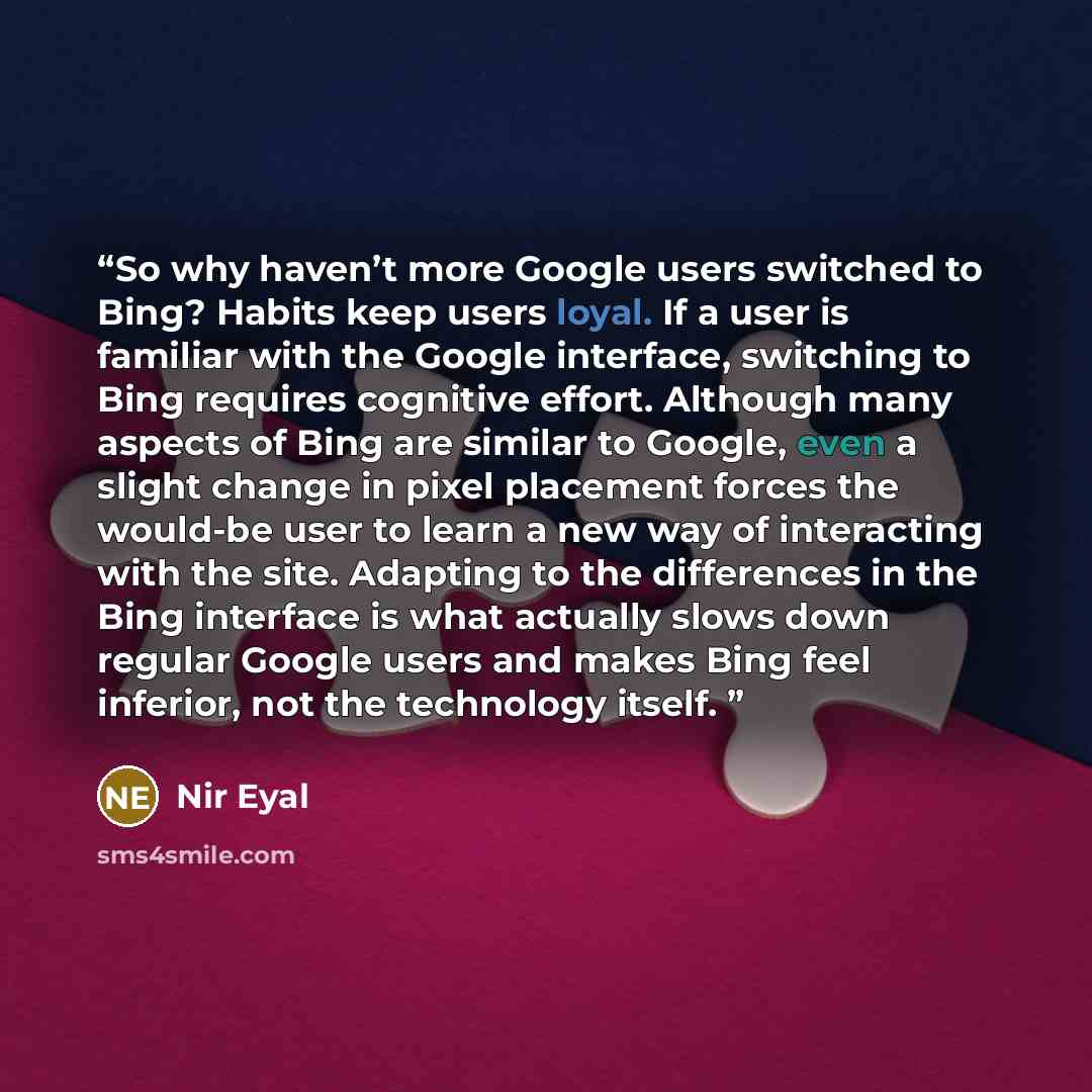 “So why haven’t more Google users switched to Bing? Habits keep users loyal. If a user is familiar with the Google interface, switching to Bing requires cognitive effort. Although many aspects of Bing are similar to Google, even a slight change in pixel placement forces the would-be user to learn a…” quote by Nir Eyal