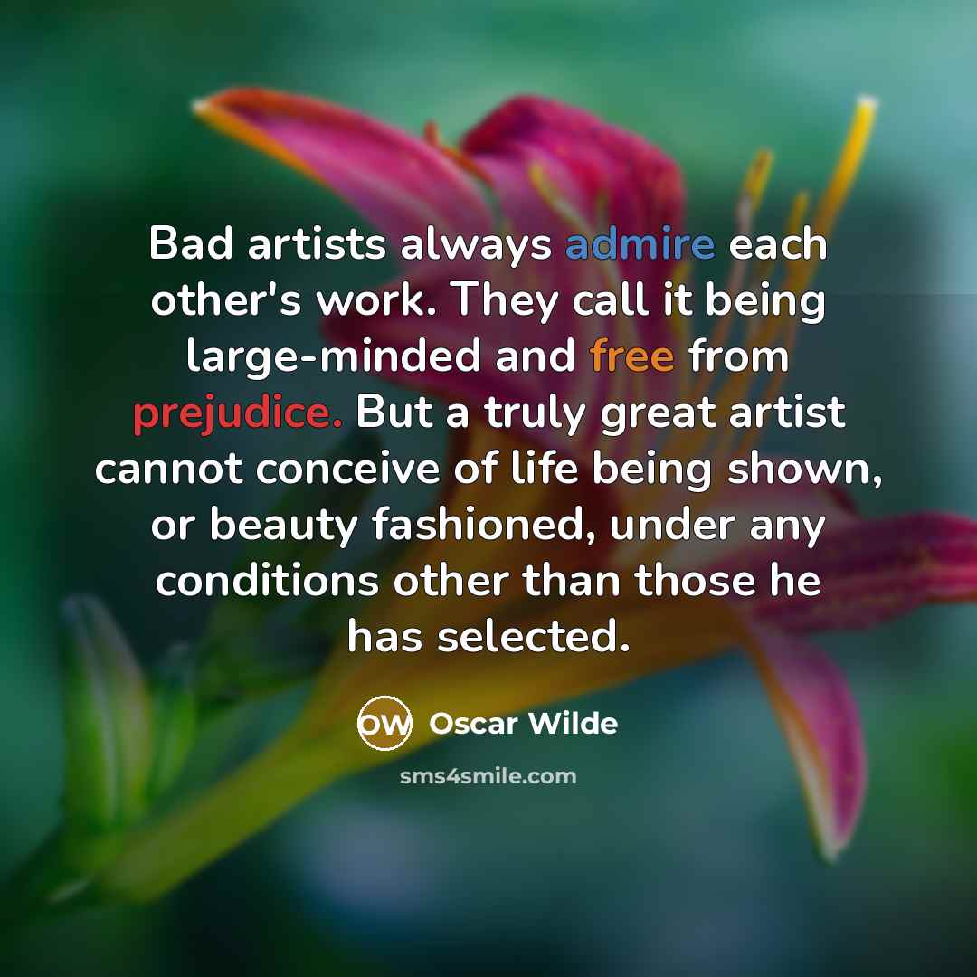 “Bad artists always admire each other's work. They call it being large-minded and free from prejudice. But a truly great artist cannot conceive of life being shown, or beauty fashioned, under any conditions other than those he has selected.” quote by Oscar Wilde
