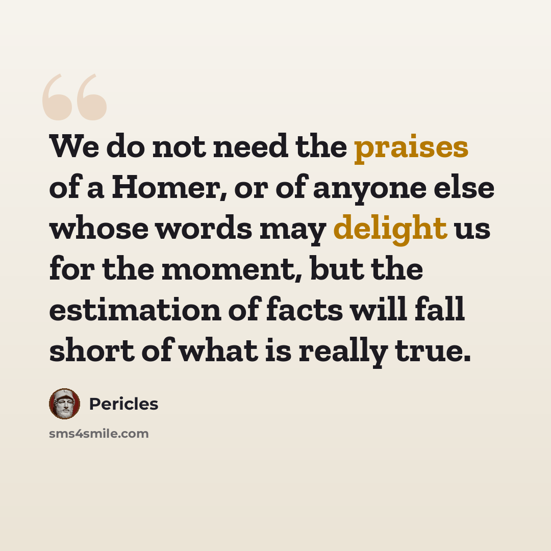 “We do not need the praises of a Homer, or of anyone else whose words may delight us for the moment, but the estimation of facts will fall short of what is really true.” quote by Pericles