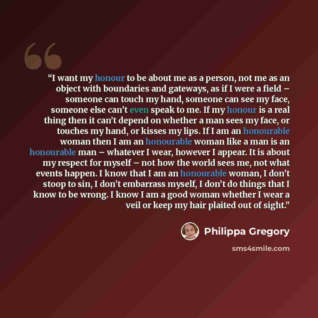 “I want my honour to be about me as a person, not me as an object with boundaries and gateways, as if I were a field – someone can touch my hand, someone can see my face, someone else can’t even speak to me. If my honour is a real thing then it can’t depend on whether a man sees my face, or touches…” quote by Philippa Gregory