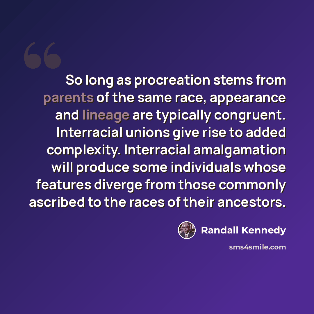 “So long as procreation stems from parents of the same race, appearance and lineage are typically congruent. Interracial unions give rise to added complexity. Interracial amalgamation will produce some individuals whose features diverge from those commonly ascribed to the races of their ancestors.” quote by Randall Kennedy