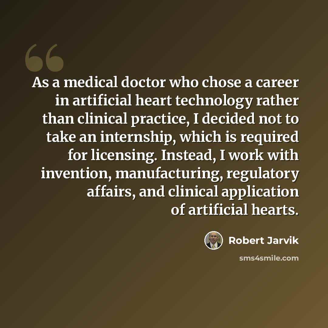 “As a medical doctor who chose a career in artificial heart technology rather than clinical practice, I decided not to take an internship, which is required for licensing. Instead, I work with invention, manufacturing, regulatory affairs, and clinical application of artificial hearts.” quote by Robert Jarvik