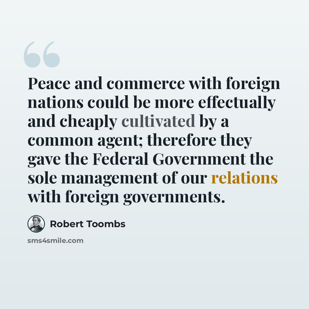 “Peace and commerce with foreign nations could be more effectually and cheaply cultivated by a common agent; therefore they gave the Federal Government the sole management of our relations with foreign governments.” quote by Robert Toombs