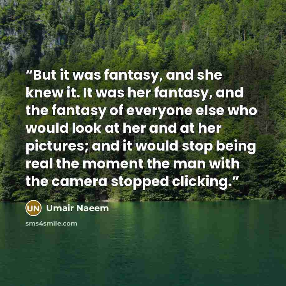 “But it was fantasy, and she knew it. It was her fantasy, and the fantasy of everyone else who would look at her and at her pictures; and it would stop being real the moment the man with the camera stopped clicking.” quote by Umair Naeem