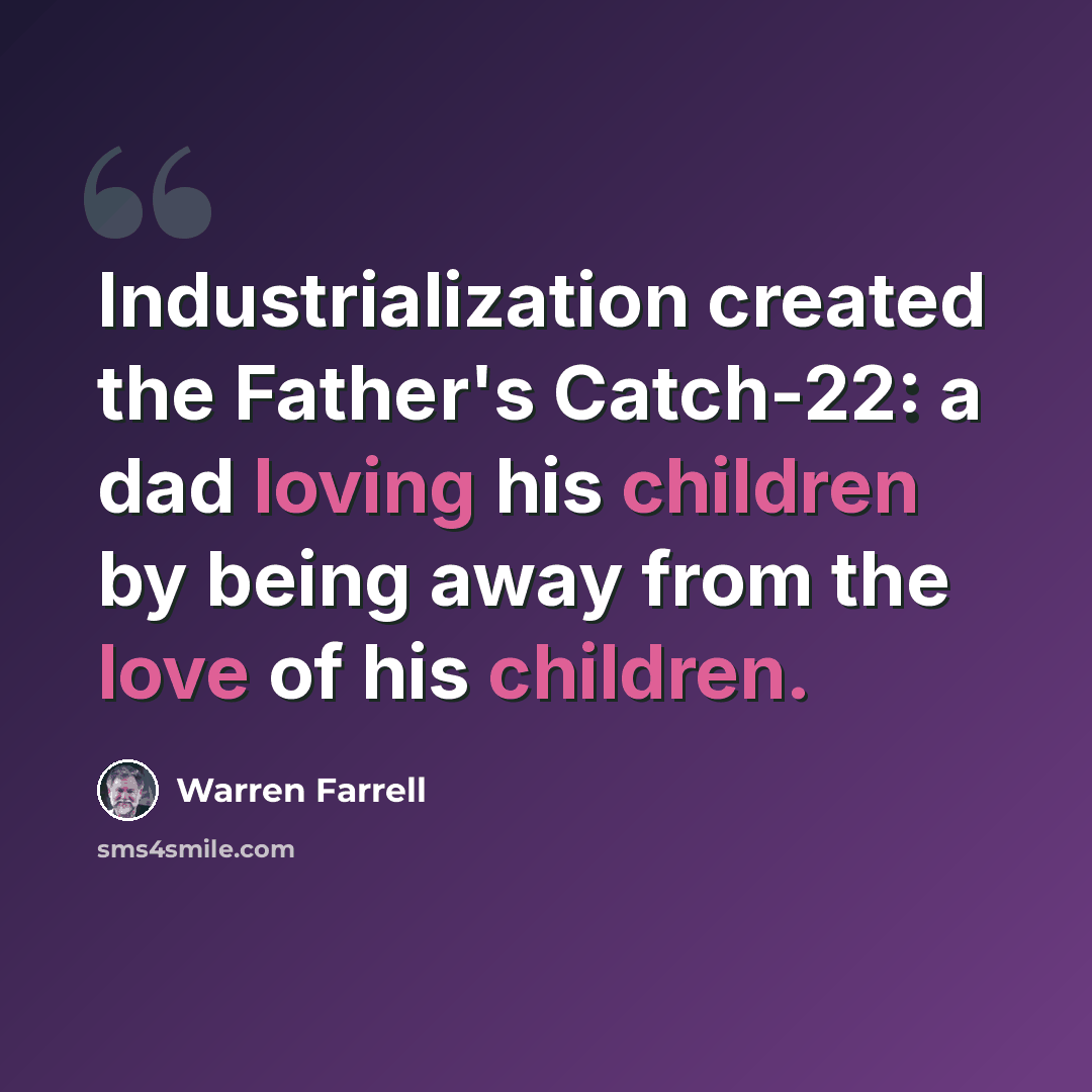 “Industrialization created the Father's Catch-22: a dad loving his children by being away from the love of his children.” quote by Warren Farrell