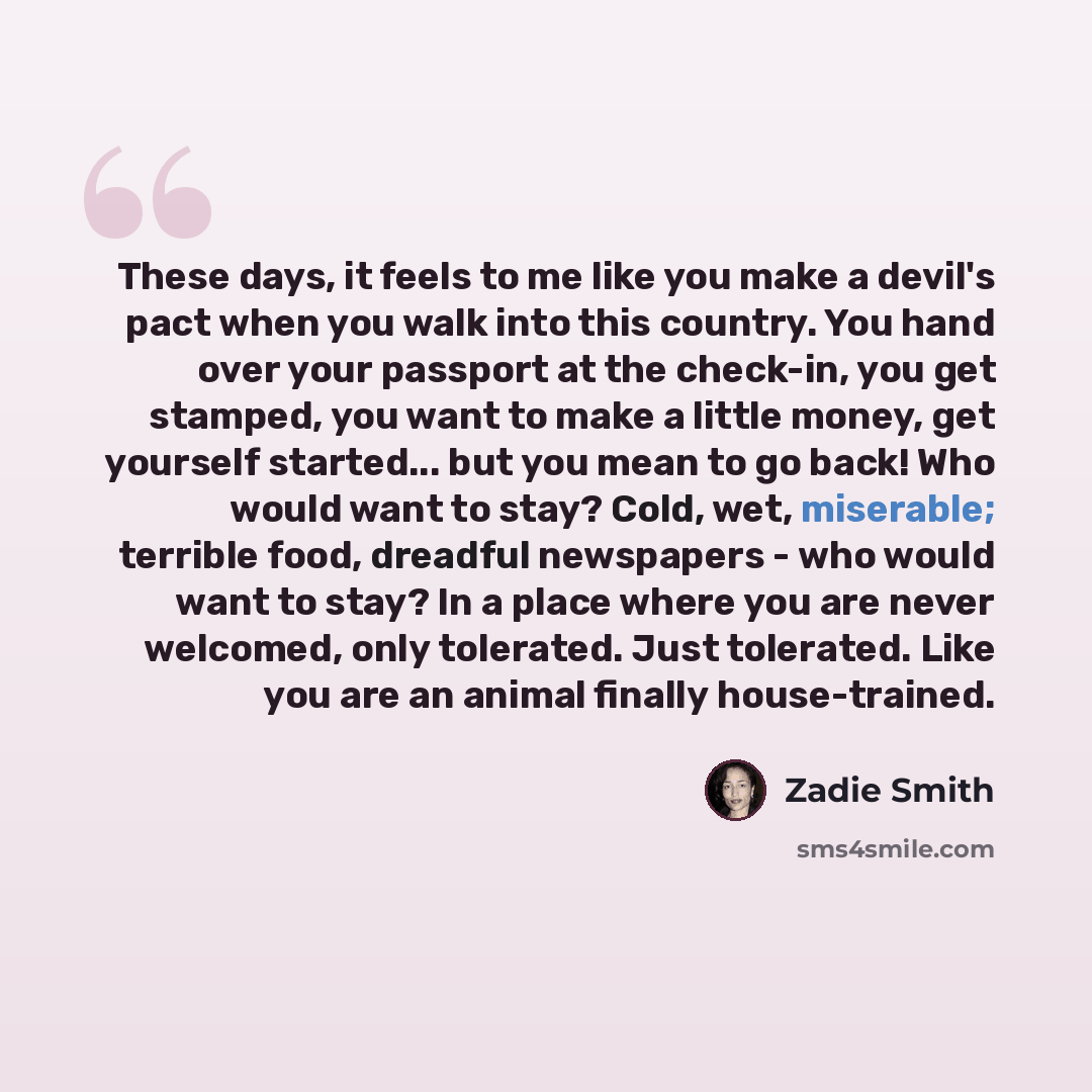 “These days, it feels to me like you make a devil's pact when you walk into this country. You hand over your passport at the check-in, you get stamped, you want to make a little money, get yourself started... but you mean to go back! Who would want to stay? Cold, wet, miserable; terrible food…” quote by Zadie Smith