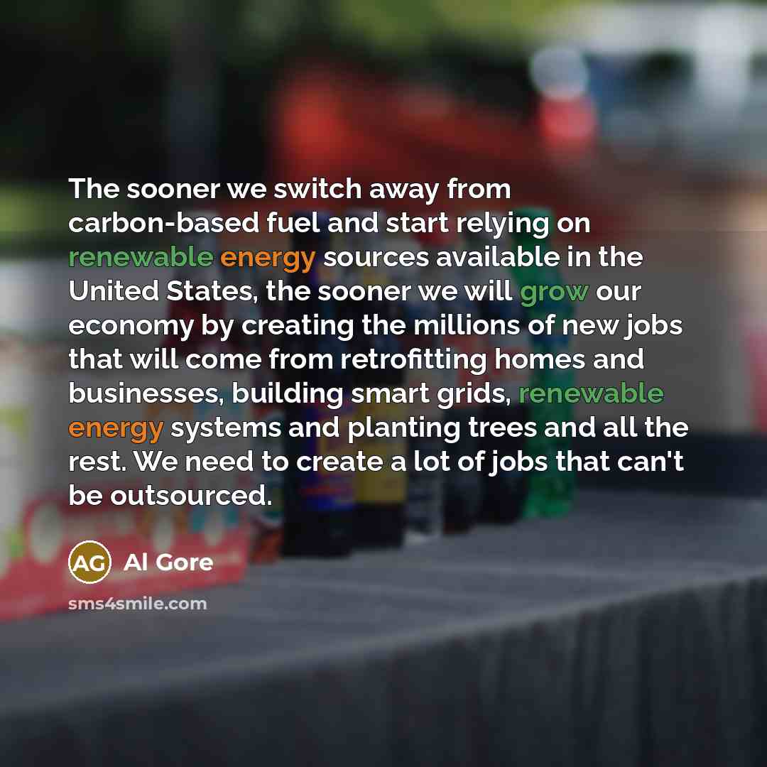 “The sooner we switch away from carbon-based fuel and start relying on renewable energy sources available in the United States, the sooner we will grow our economy by creating the millions of new jobs that will come from retrofitting homes and businesses, building smart grids, renewable energy…” quote by Al Gore