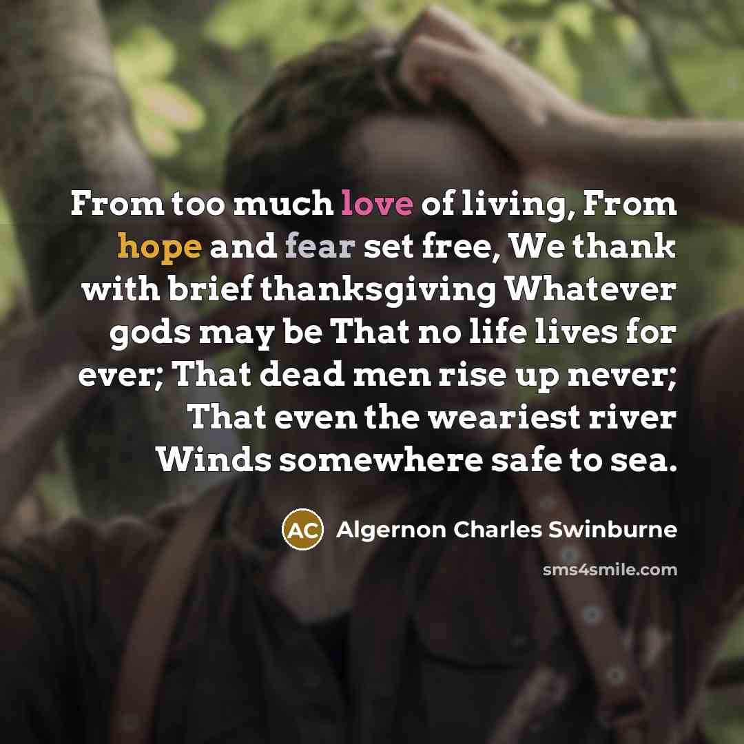 “From too much love of living, From hope and fear set free, We thank with brief thanksgiving Whatever gods may be That no life lives for ever; That dead men rise up never; That even the weariest river Winds somewhere safe to sea.” quote by Algernon Charles Swinburne
