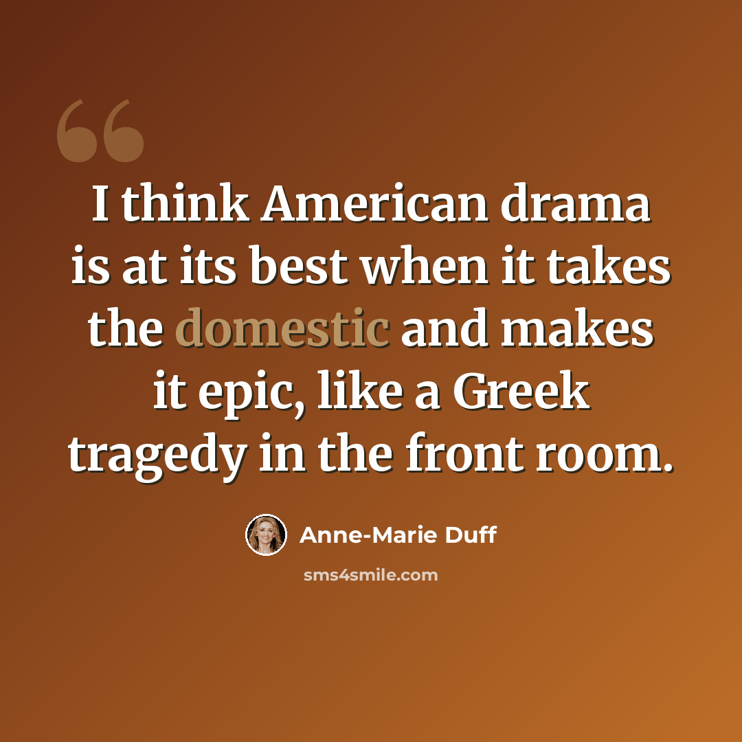 “I think American drama is at its best when it takes the domestic and makes it epic, like a Greek tragedy in the front room.” quote by Anne-Marie Duff