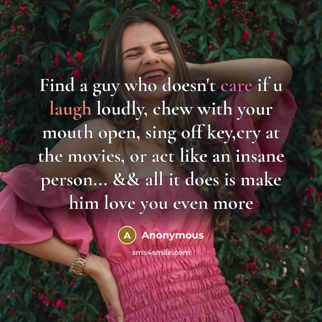 “Find a guy who doesn't care if u laugh loudly, chew with your mouth open, sing off key,cry at the movies, or act like an insane person... && all it does is make him love you even more” quote by Anonymous