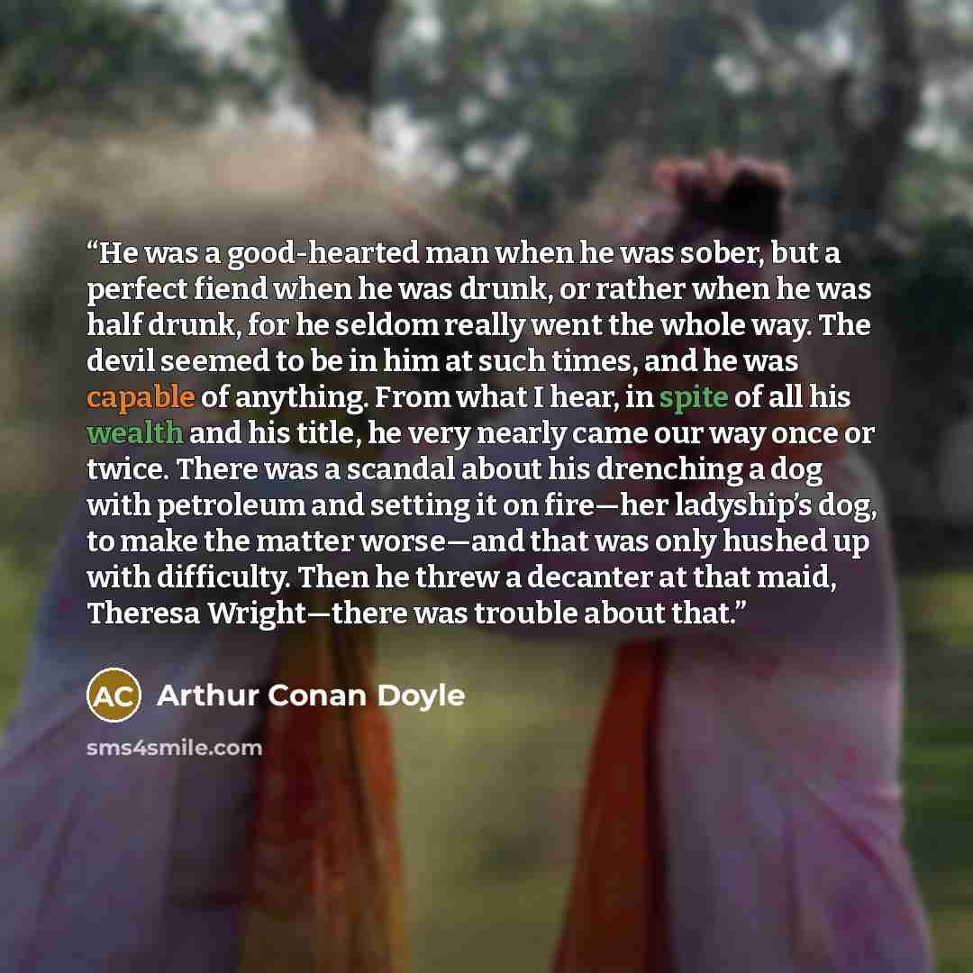 “He was a good-hearted man when he was sober, but a perfect fiend when he was drunk, or rather when he was half drunk, for he seldom really went the whole way. The devil seemed to be in him at such times, and he was capable of anything. From what I hear, in spite of all his wealth and his title, he…” quote by Arthur Conan Doyle