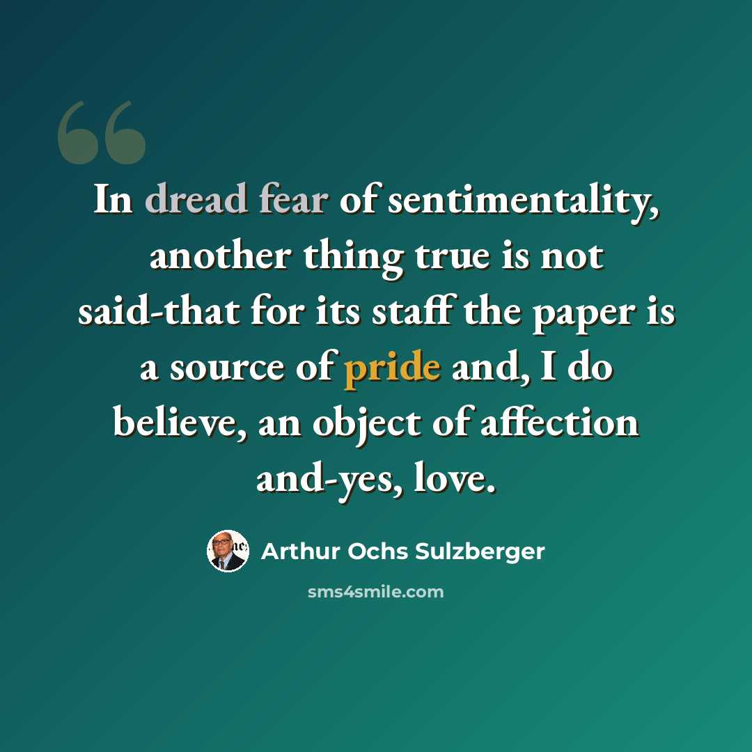 “In dread fear of sentimentality, another thing true is not said-that for its staff the paper is a source of pride and, I do believe, an object of affection and-yes, love.” quote by Arthur Ochs Sulzberger