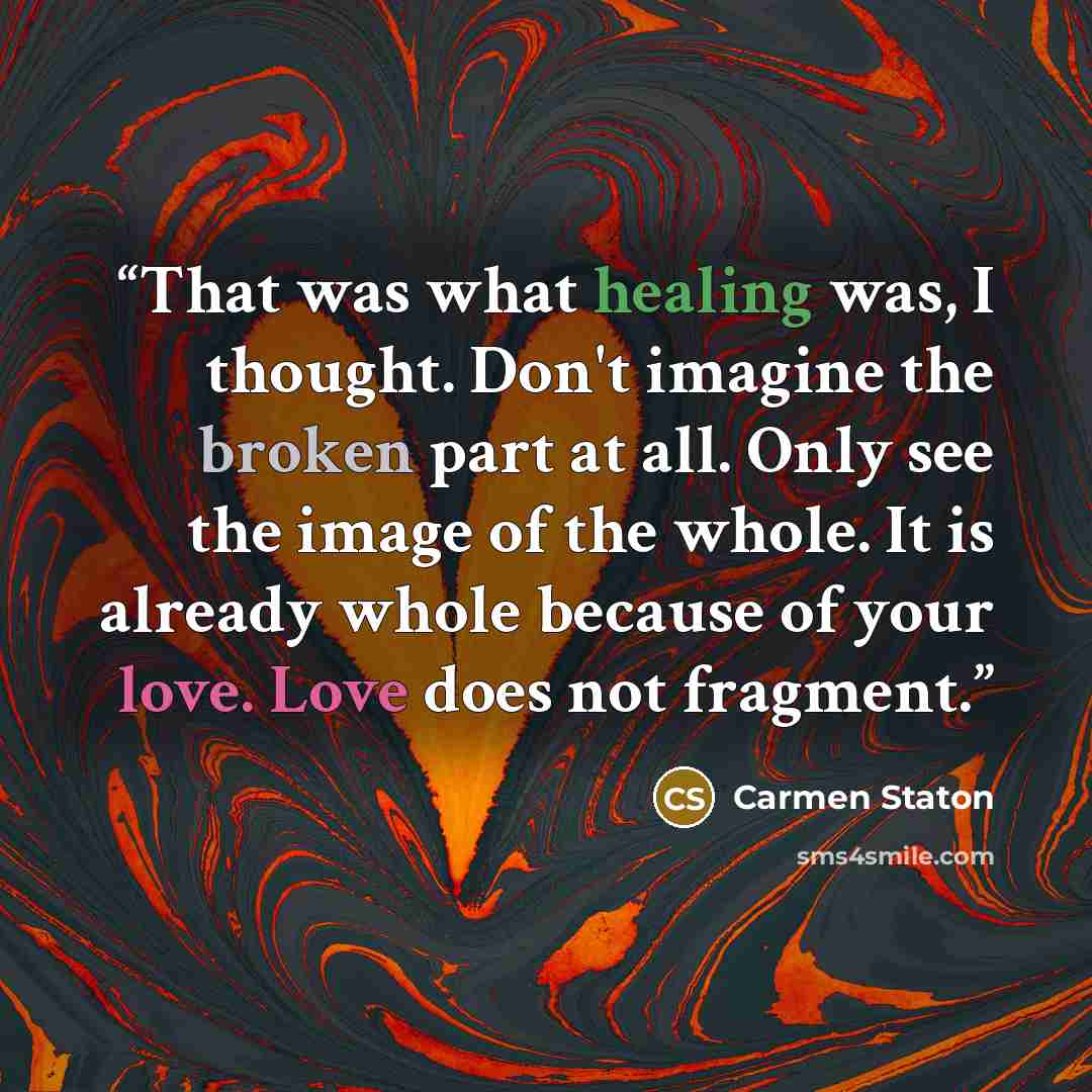 “That was what healing was, I thought. Don't imagine the broken part at all. Only see the image of the whole. It is already whole because of your love. Love does not fragment.” quote by Carmen Staton