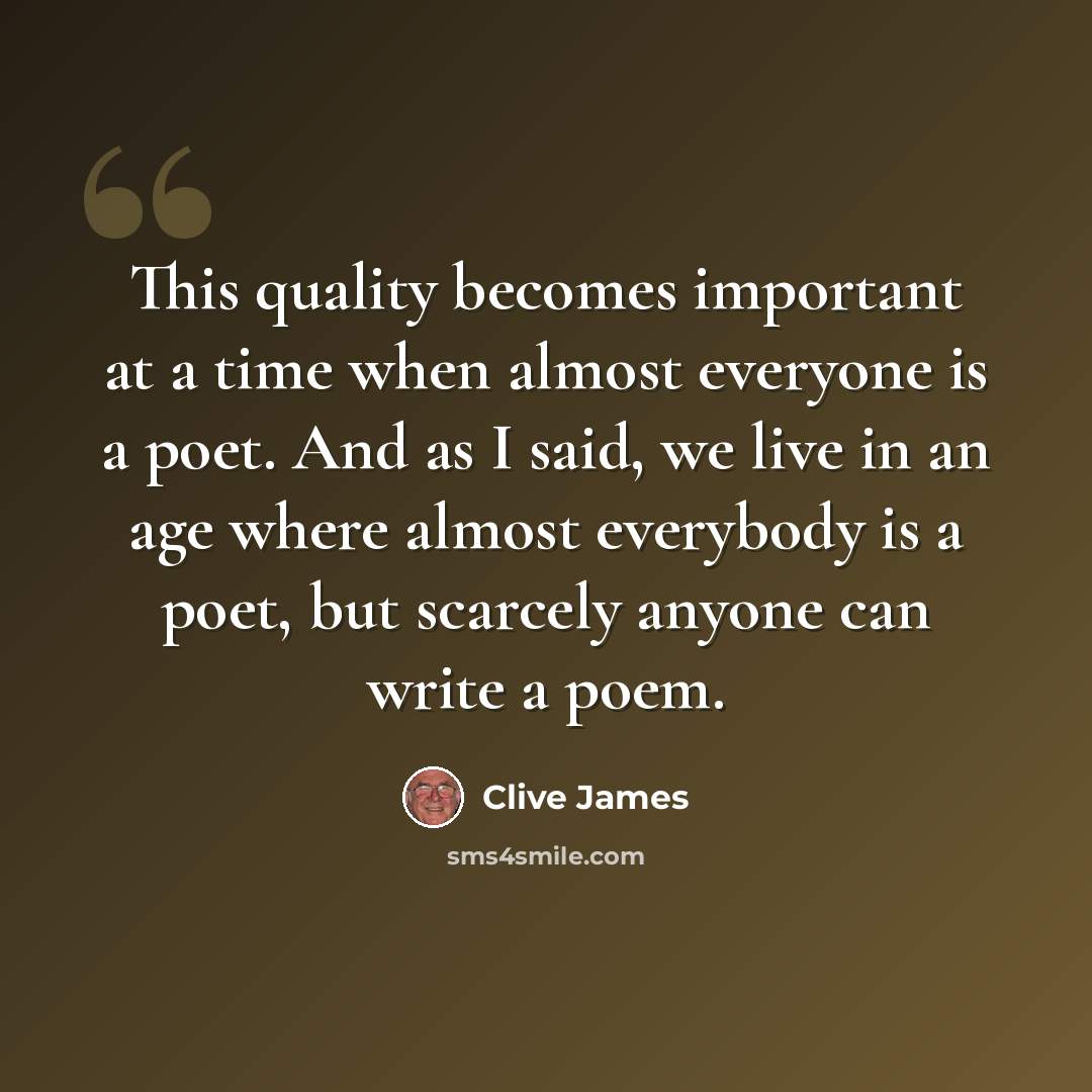 “This quality becomes important at a time when almost everyone is a poet. And as I said, we live in an age where almost everybody is a poet, but scarcely anyone can write a poem.” quote by Clive James