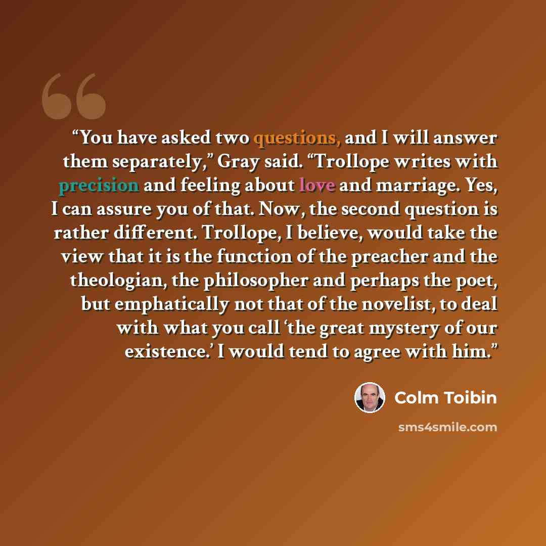 “You have asked two questions, and I will answer them separately,” Gray said. “Trollope writes with precision and feeling about love and marriage. Yes, I can assure you of that. Now, the second question is rather different. Trollope, I believe, would take the view that it is the function of the…” quote by Colm Tóibín
