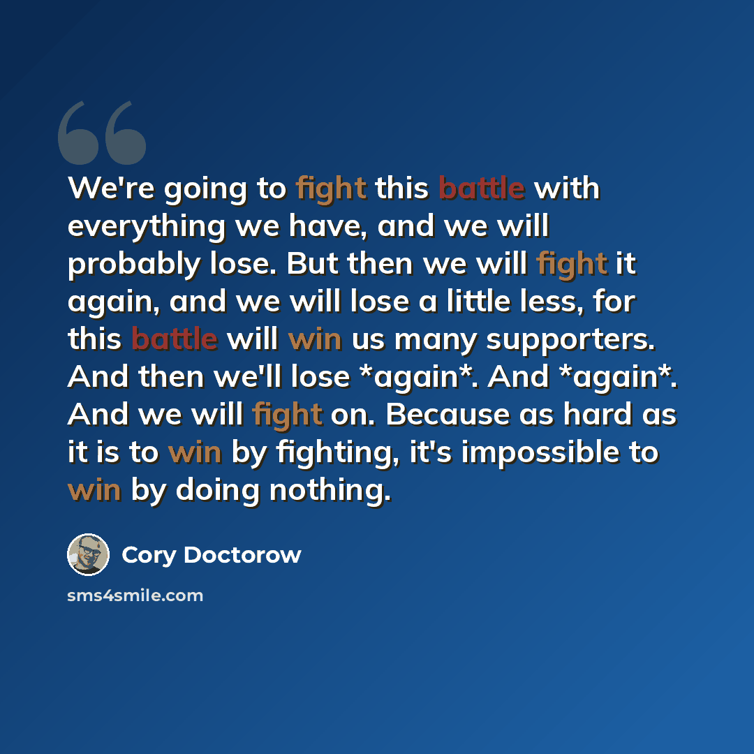 “We're going to fight this battle with everything we have, and we will probably lose. But then we will fight it again, and we will lose a little less, for this battle will win us many supporters. And then we'll lose *again*. And *again*. And we will fight on. Because as hard as it is to win by…” quote by Cory Doctorow