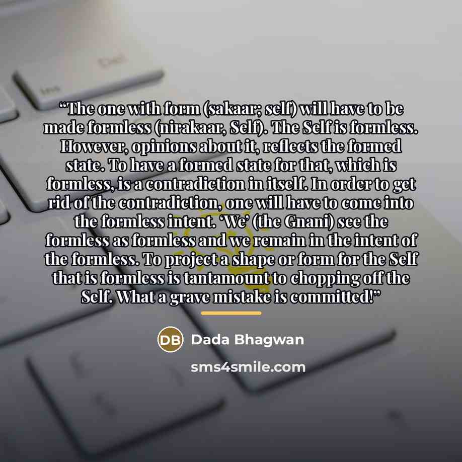 “The one with form (sakaar; self) will have to be made formless (nirakaar, Self). The Self is formless. However, opinions about it, reflects the formed state. To have a formed state for that, which is formless, is a contradiction in itself. In order to get rid of the contradiction, one will have to…” quote by Dada Bhagwan