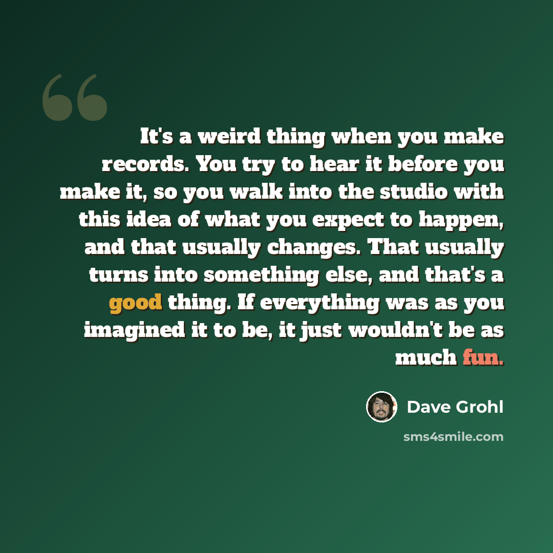 “It's a weird thing when you make records. You try to hear it before you make it, so you walk into the studio with this idea of what you expect to happen, and that usually changes. That usually turns into something else, and that's a good thing. If everything was as you imagined it to be, it just…” quote by Dave Grohl