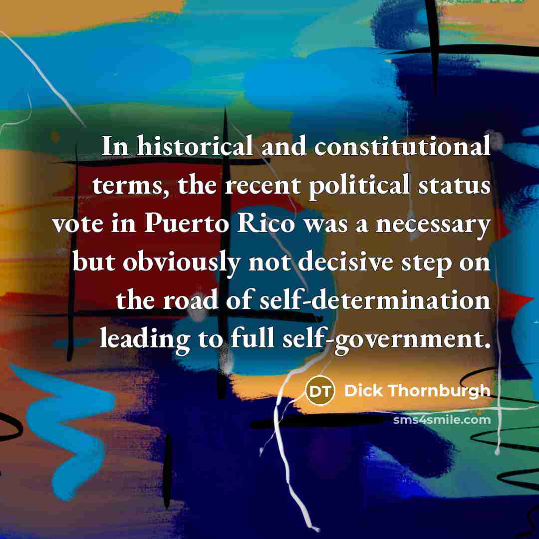 “In historical and constitutional terms, the recent political status vote in Puerto Rico was a necessary but obviously not decisive step on the road of self-determination leading to full self-government.” quote by Dick Thornburgh