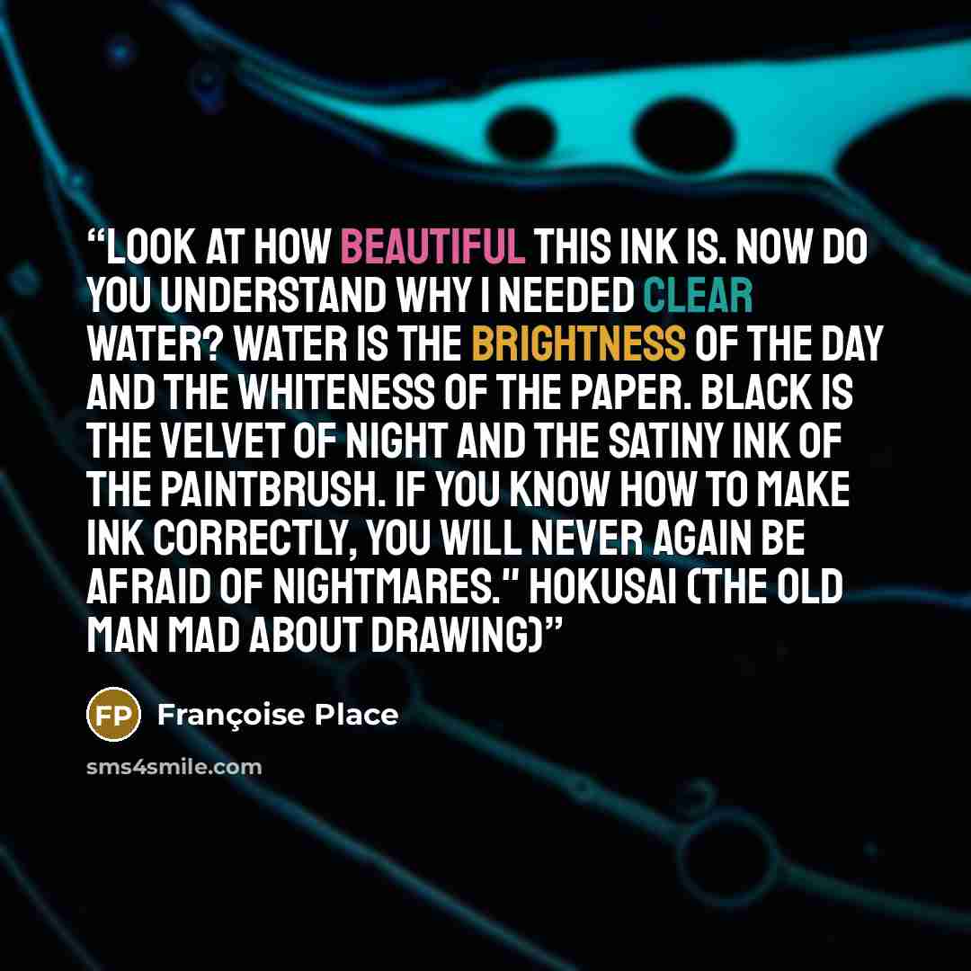 “Look at how beautiful this ink is. Now do you understand why I needed clear water? Water is the brightness of the day and the whiteness of the paper. Black is the velvet of night and the satiny ink of the paintbrush. If you know how to make ink correctly, you will never again be afraid of…” quote by Françoise Place