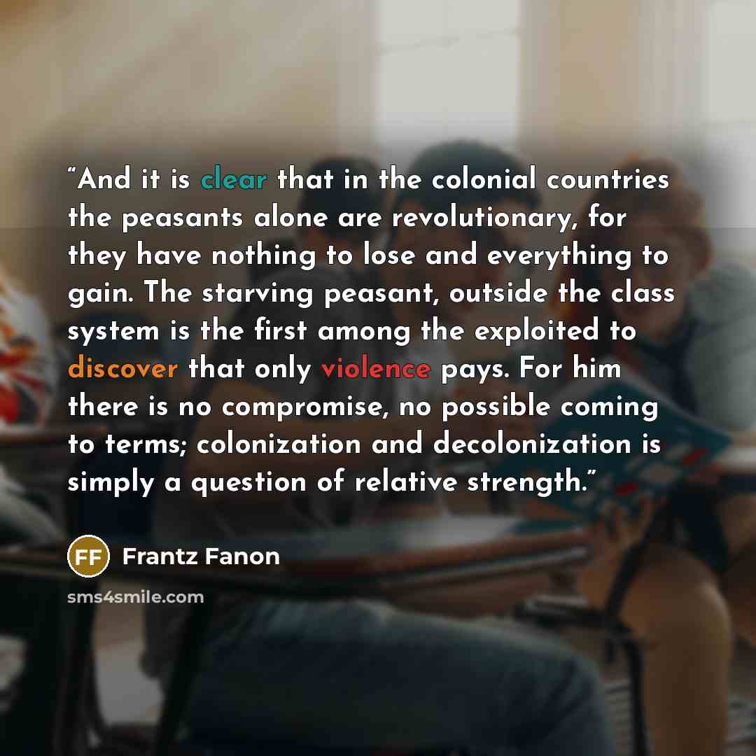 “And it is clear that in the colonial countries the peasants alone are revolutionary, for they have nothing to lose and everything to gain. The starving peasant, outside the class system is the first among the exploited to discover that only violence pays. For him there is no compromise, no…” quote by Frantz Fanon