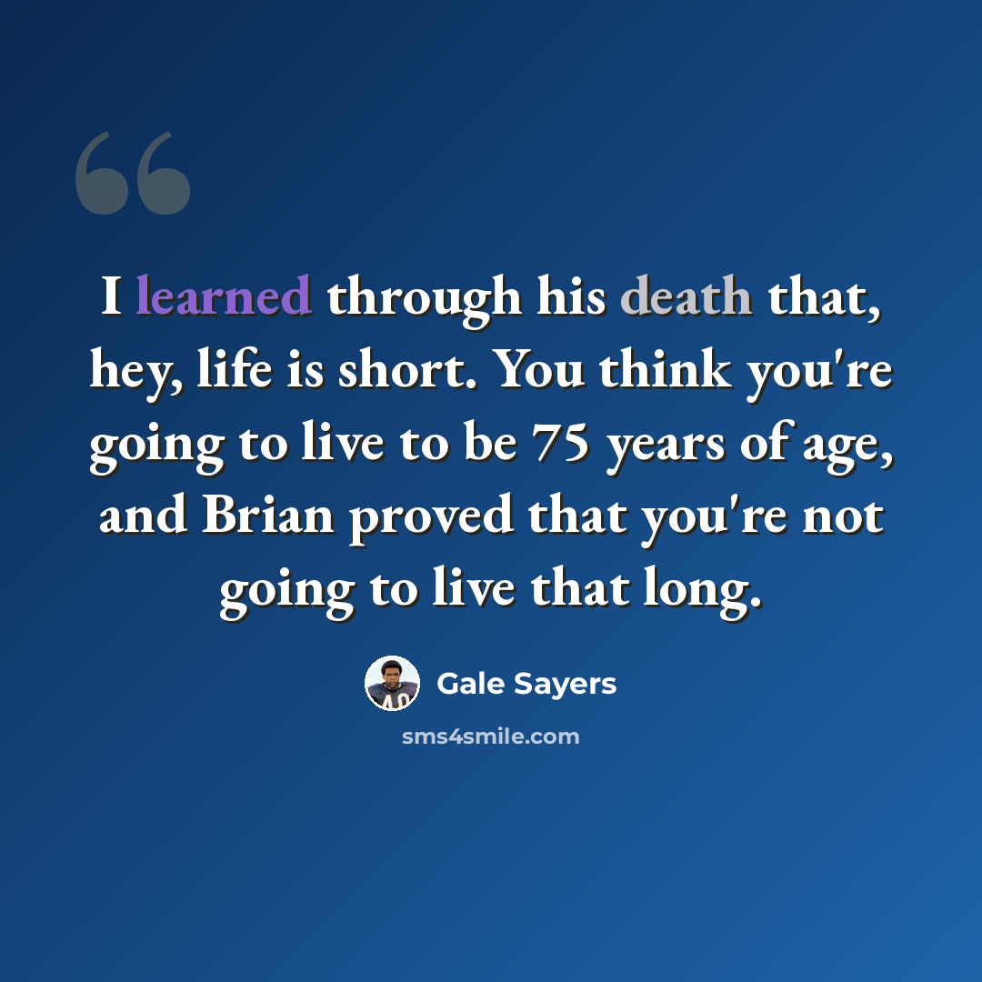 “I learned through his death that, hey, life is short. You think you're going to live to be 75 years of age, and Brian proved that you're not going to live that long.” quote by Gale Sayers