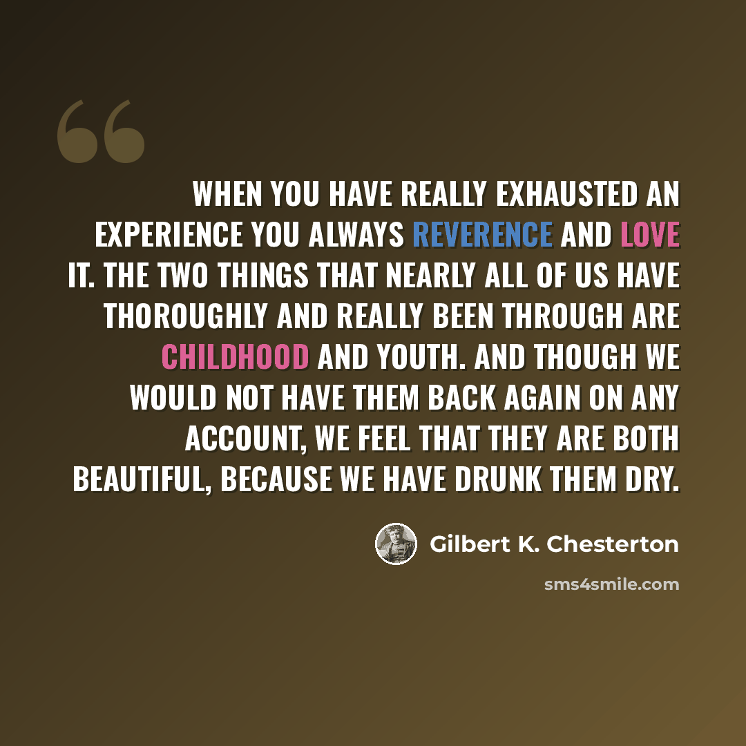 “When you have really exhausted an experience you always reverence and love it. The two things that nearly all of us have thoroughly and really been through are childhood and youth. And though we would not have them back again on any account, we feel that they are both beautiful, because we have…” quote by Gilbert K. Chesterton