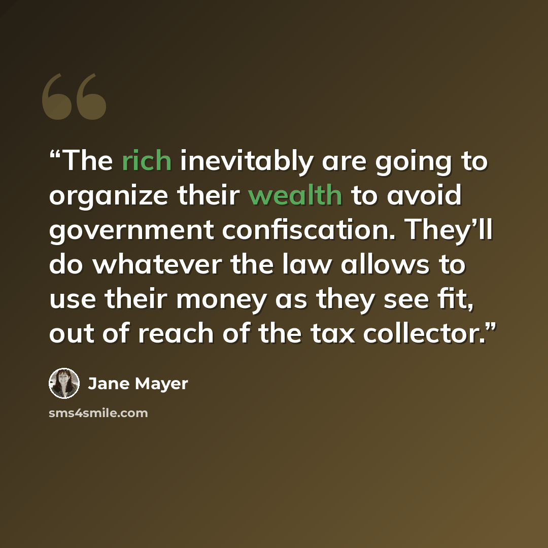 “The rich inevitably are going to organize their wealth to avoid government confiscation. They’ll do whatever the law allows to use their money as they see fit, out of reach of the tax collector.” quote by Jane Mayer