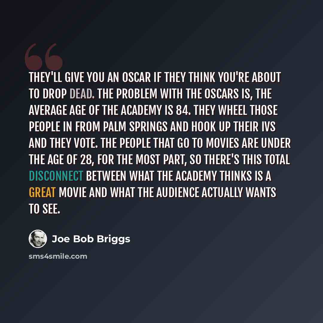 “They'll give you an Oscar if they think you're about to drop dead. The problem with The Oscars is, the average age of The Academy is 84. They wheel those people in from Palm Springs and hook up their IVs and they vote. The people that go to movies are under the age of 28, for the most part, so…” quote by Joe Bob Briggs