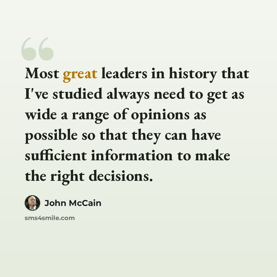 “Most great leaders in history that I've studied always need to get as wide a range of opinions as possible so that they can have sufficient information to make the right decisions.” quote by John McCain