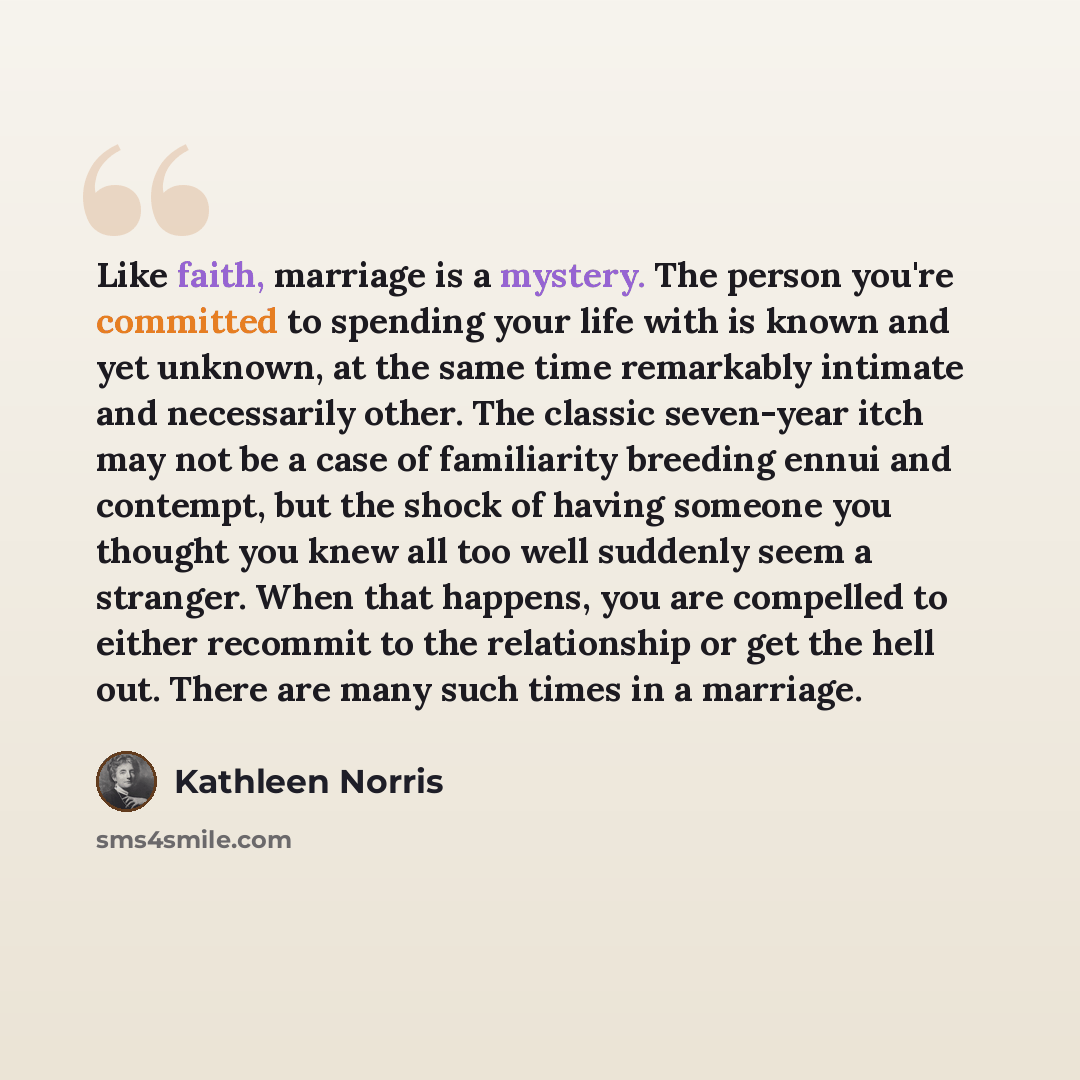“Like faith, marriage is a mystery. The person you're committed to spending your life with is known and yet unknown, at the same time remarkably intimate and necessarily other. The classic seven-year itch may not be a case of familiarity breeding ennui and contempt, but the shock of having someone…” quote by Kathleen Norris