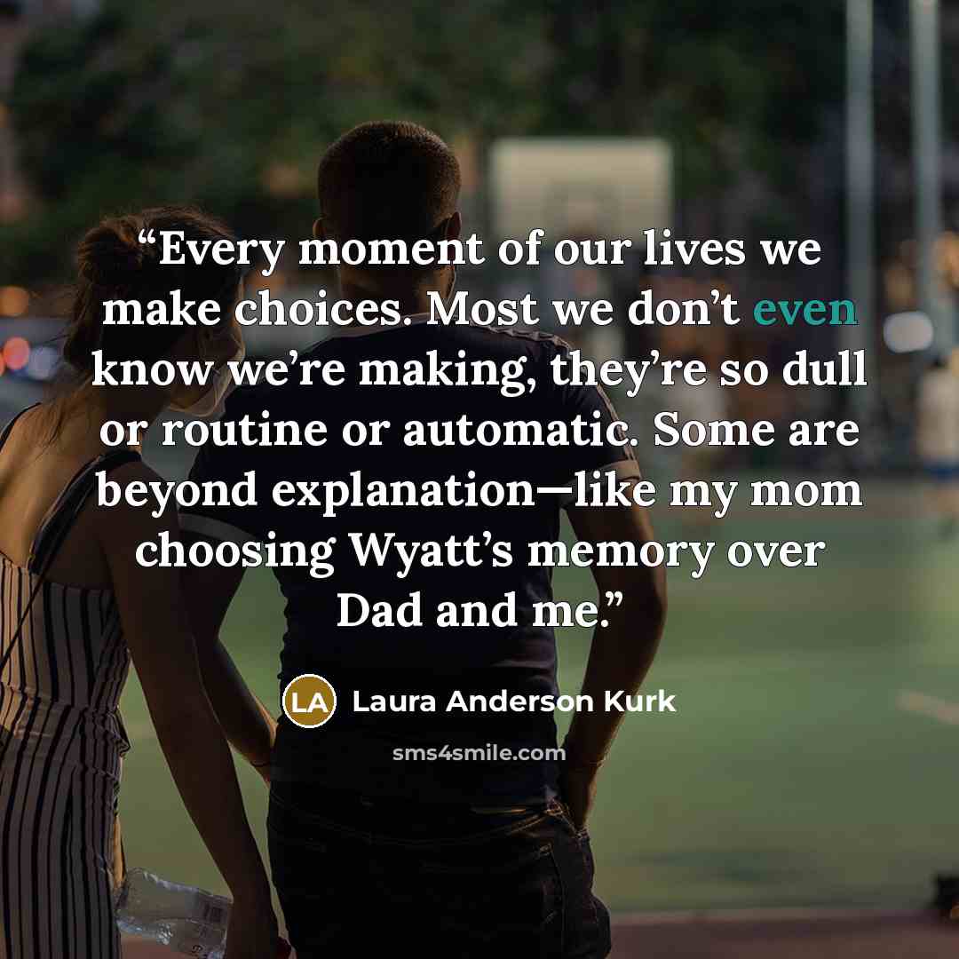 “Every moment of our lives we make choices. Most we don’t even know we’re making, they’re so dull or routine or automatic. Some are beyond explanation—like my mom choosing Wyatt’s memory over Dad and me.” quote by Laura Anderson Kurk