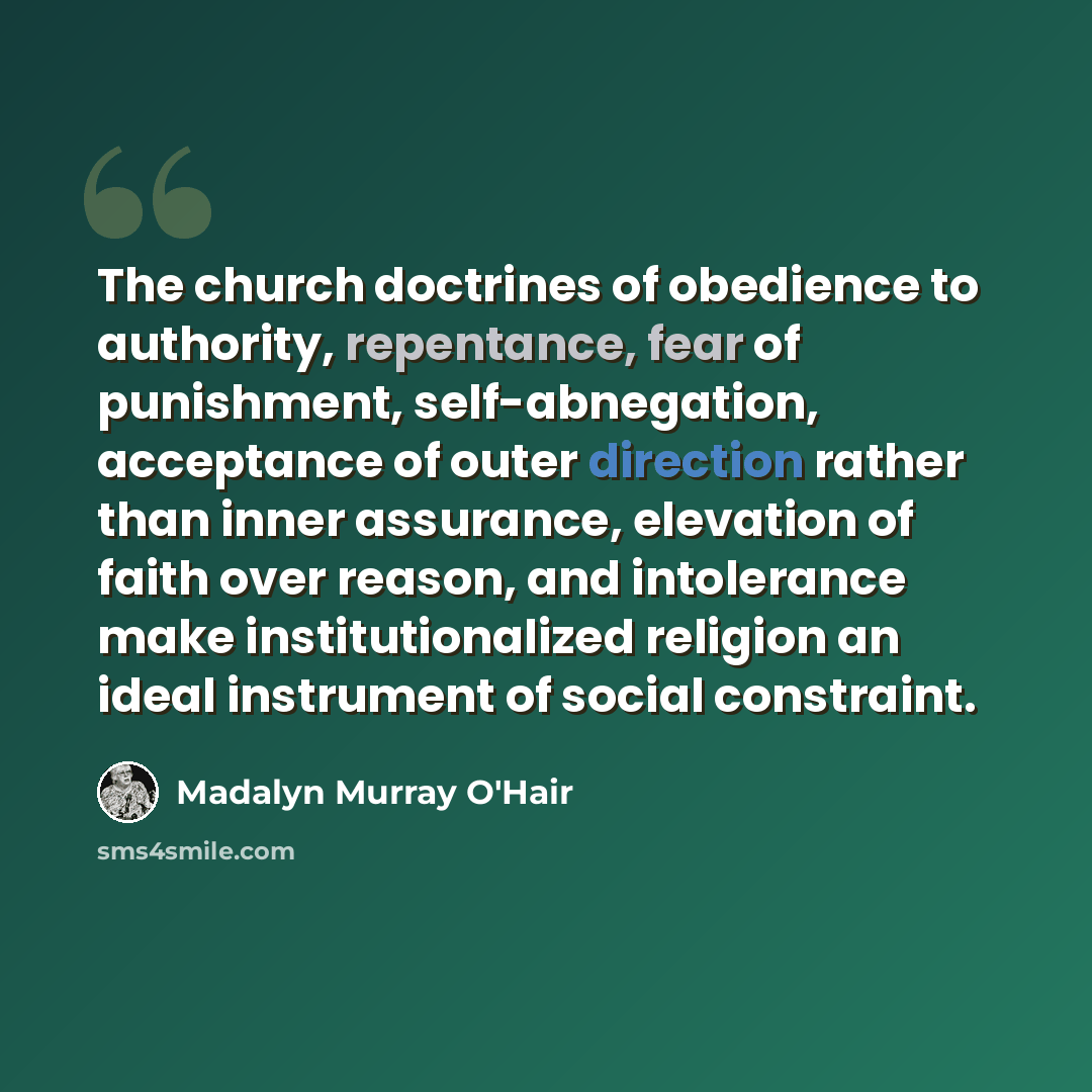 “The church doctrines of obedience to authority, repentance, fear of punishment, self-abnegation, acceptance of outer direction rather than inner assurance, elevation of faith over reason, and intolerance make institutionalized religion an ideal instrument of social constraint.” quote by Madalyn Murray O'Hair