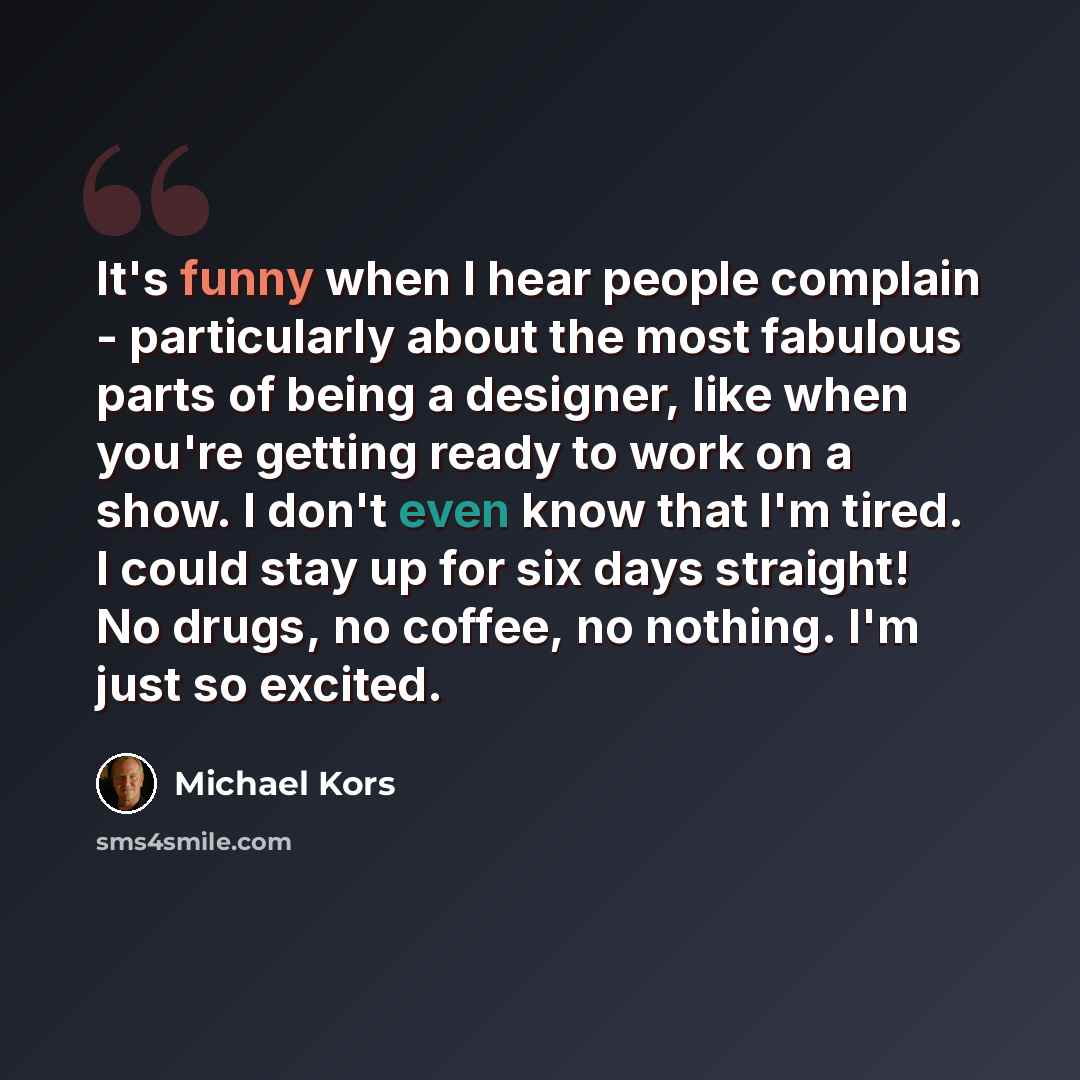 “It's funny when I hear people complain - particularly about the most fabulous parts of being a designer, like when you're getting ready to work on a show. I don't even know that I'm tired. I could stay up for six days straight! No drugs, no coffee, no nothing. I'm just so excited.” quote by Michael Kors
