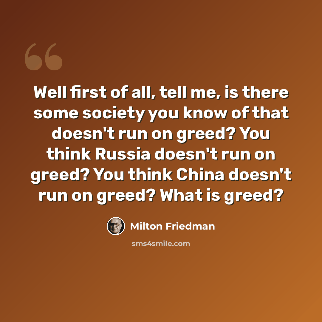 “Well first of all, tell me, is there some society you know of that doesn't run on greed? You think Russia doesn't run on greed? You think China doesn't run on greed? What is greed?” quote by Milton Friedman