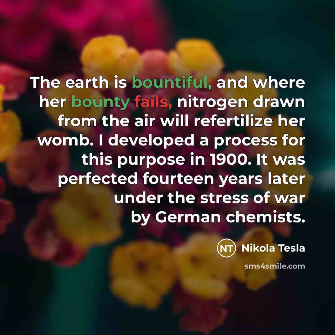 “The earth is bountiful, and where her bounty fails, nitrogen drawn from the air will refertilize her womb. I developed a process for this purpose in 1900. It was perfected fourteen years later under the stress of war by German chemists.” quote by Nikola Tesla