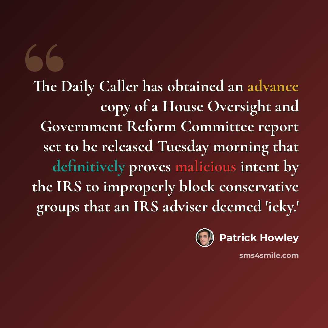 “The Daily Caller has obtained an advance copy of a House Oversight and Government Reform Committee report set to be released Tuesday morning that definitively proves malicious intent by the IRS to improperly block conservative groups that an IRS adviser deemed 'icky.'” quote by Patrick Howley