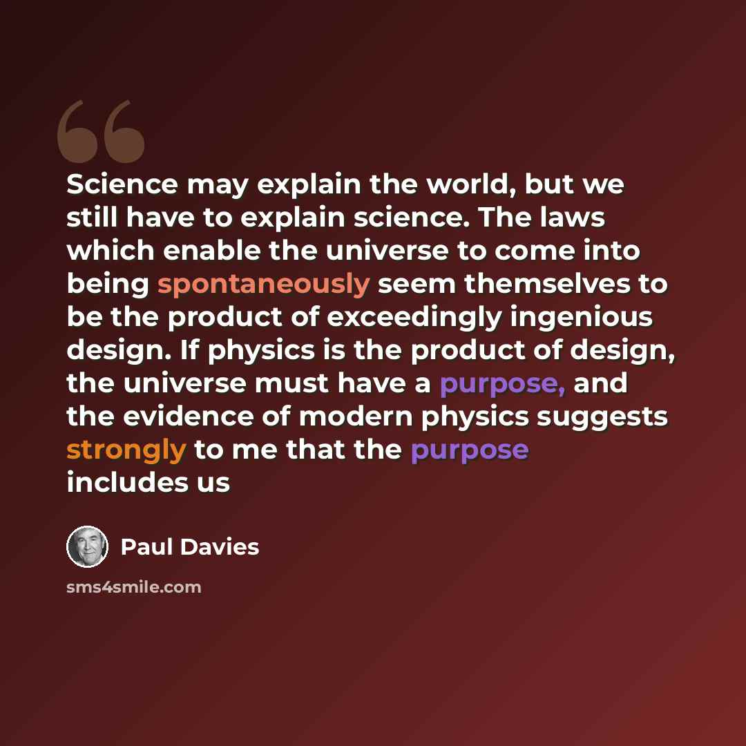 “Science may explain the world, but we still have to explain science. The laws which enable the universe to come into being spontaneously seem themselves to be the product of exceedingly ingenious design. If physics is the product of design, the universe must have a purpose, and the evidence of…” quote by Paul Davies