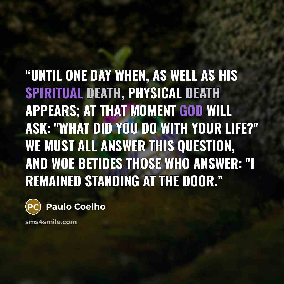 “Until one day when, as well as his spiritual death, physical death appears; at that moment God will ask: "what did you do with your life?" We must all answer this question, and woe betides those who answer: "I remained standing at the door.” quote by Paulo Coelho